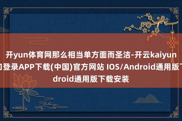 开yun体育网那么相当单方面而圣洁-开云kaiyun登录入口登录APP下载(中国)官方网站 IOS/Android通用版下载安装