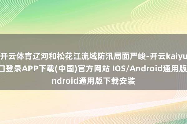 开云体育辽河和松花江流域防汛局面严峻-开云kaiyun登录入口登录APP下载(中国)官方网站 IOS/Android通用版下载安装