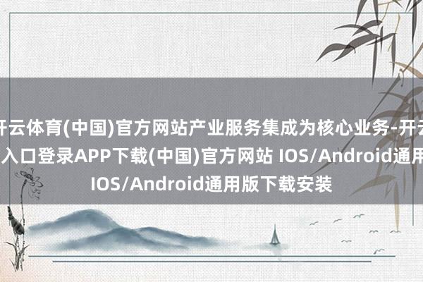 开云体育(中国)官方网站产业服务集成为核心业务-开云kaiyun登录入口登录APP下载(中国)官方网站 IOS/Android通用版下载安装