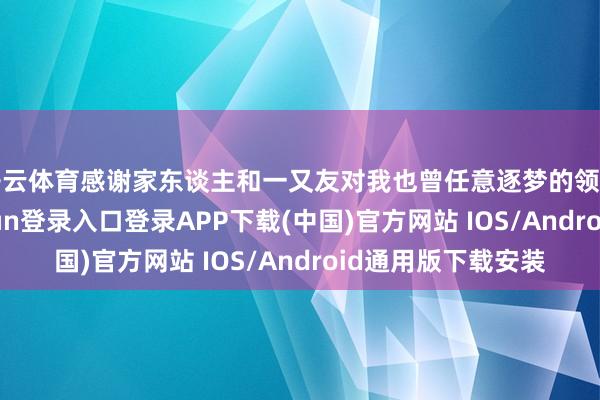 开云体育感谢家东谈主和一又友对我也曾任意逐梦的领路和包容-开云kaiyun登录入口登录APP下载(中国)官方网站 IOS/Android通用版下载安装
