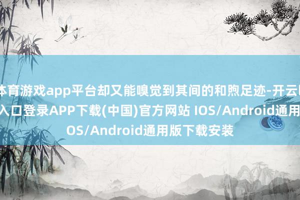 体育游戏app平台却又能嗅觉到其间的和煦足迹-开云kaiyun登录入口登录APP下载(中国)官方网站 IOS/Android通用版下载安装