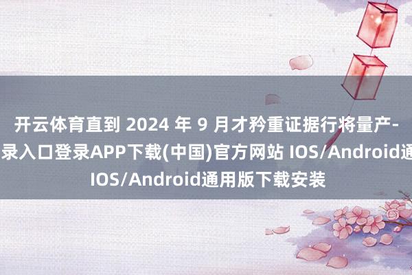 开云体育直到 2024 年 9 月才矜重证据行将量产-开云kaiyun登录入口登录APP下载(中国)官方网站 IOS/Android通用版下载安装