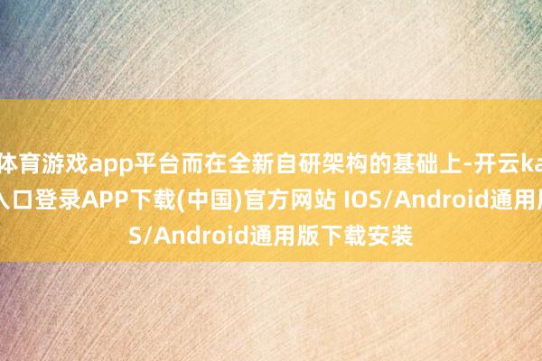 体育游戏app平台而在全新自研架构的基础上-开云kaiyun登录入口登录APP下载(中国)官方网站 IOS/Android通用版下载安装