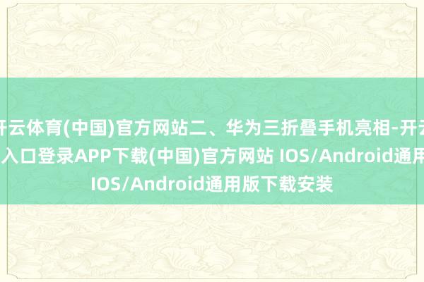 开云体育(中国)官方网站二、华为三折叠手机亮相-开云kaiyun登录入口登录APP下载(中国)官方网站 IOS/Android通用版下载安装
