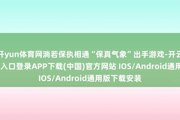 开yun体育网淌若保执相通“保真气象”出手游戏-开云kaiyun登录入口登录APP下载(中国)官方网站 IOS/Android通用版下载安装