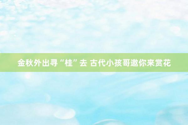 金秋外出寻“桂”去 古代小孩哥邀你来赏花