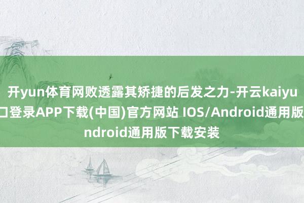 开yun体育网败透露其矫捷的后发之力-开云kaiyun登录入口登录APP下载(中国)官方网站 IOS/Android通用版下载安装