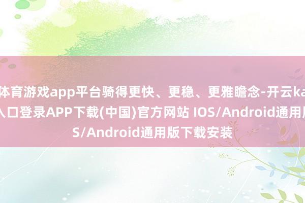体育游戏app平台骑得更快、更稳、更雅瞻念-开云kaiyun登录入口登录APP下载(中国)官方网站 IOS/Android通用版下载安装