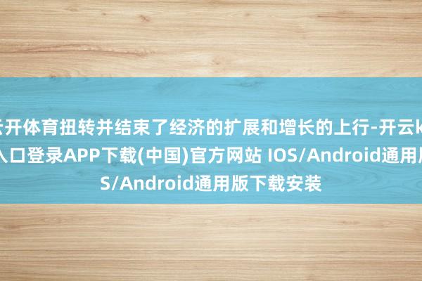 云开体育扭转并结束了经济的扩展和增长的上行-开云kaiyun登录入口登录APP下载(中国)官方网站 IOS/Android通用版下载安装