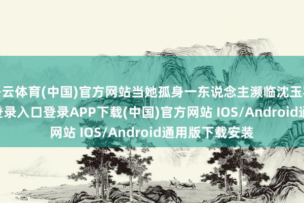 开云体育(中国)官方网站当她孤身一东说念主濒临沈玉容-开云kaiyun登录入口登录APP下载(中国)官方网站 IOS/Android通用版下载安装