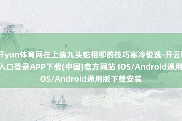 开yun体育网在上演九头蛇相柳的技巧寒冷俊逸-开云kaiyun登录入口登录APP下载(中国)官方网站 IOS/Android通用版下载安装