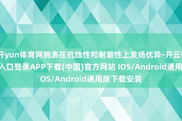 开yun体育网腕表在抗蚀性和耐磨性上发扬优异-开云kaiyun登录入口登录APP下载(中国)官方网站 IOS/Android通用版下载安装