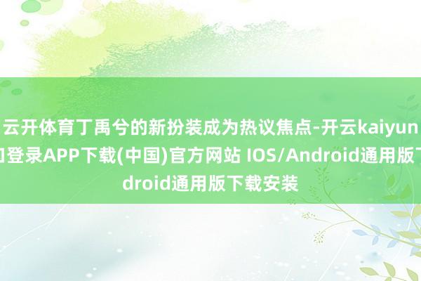 云开体育丁禹兮的新扮装成为热议焦点-开云kaiyun登录入口登录APP下载(中国)官方网站 IOS/Android通用版下载安装