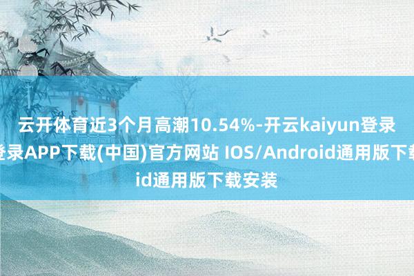 云开体育近3个月高潮10.54%-开云kaiyun登录入口登录APP下载(中国)官方网站 IOS/Android通用版下载安装