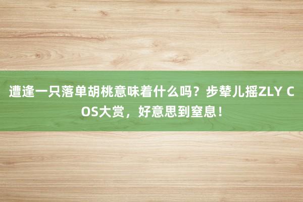 遭逢一只落单胡桃意味着什么吗？步辇儿摇ZLY COS大赏，好意思到窒息！