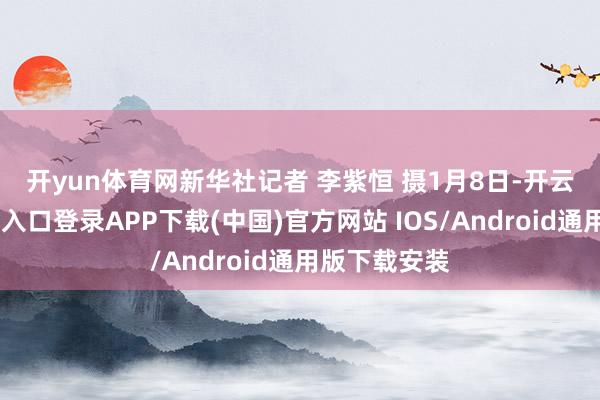 开yun体育网　　新华社记者 李紫恒 摄　　1月8日-开云kaiyun登录入口登录APP下载(中国)官方网站 IOS/Android通用版下载安装
