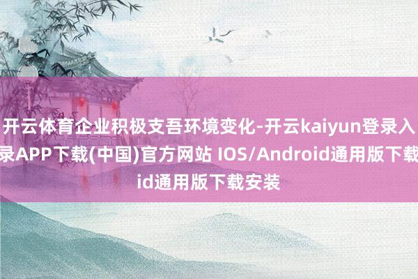 开云体育企业积极支吾环境变化-开云kaiyun登录入口登录APP下载(中国)官方网站 IOS/Android通用版下载安装