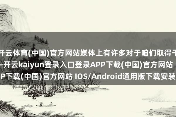 开云体育(中国)官方网站媒体上有许多对于咱们取得干系行径许可的报谈-开云kaiyun登录入口登录APP下载(中国)官方网站 IOS/Android通用版下载安装