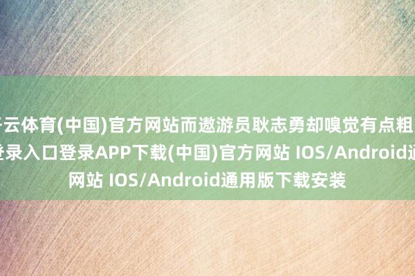 开云体育(中国)官方网站而遨游员耿志勇却嗅觉有点粗豪-开云kaiyun登录入口登录APP下载(中国)官方网站 IOS/Android通用版下载安装