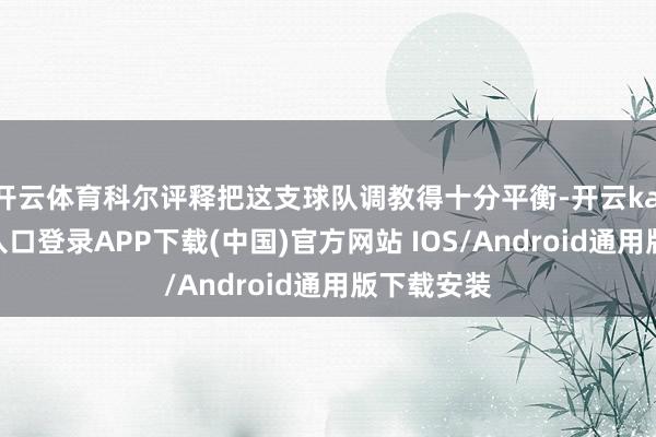 开云体育科尔评释把这支球队调教得十分平衡-开云kaiyun登录入口登录APP下载(中国)官方网站 IOS/Android通用版下载安装