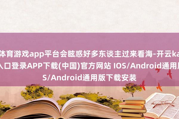 体育游戏app平台会眩惑好多东谈主过来看海-开云kaiyun登录入口登录APP下载(中国)官方网站 IOS/Android通用版下载安装