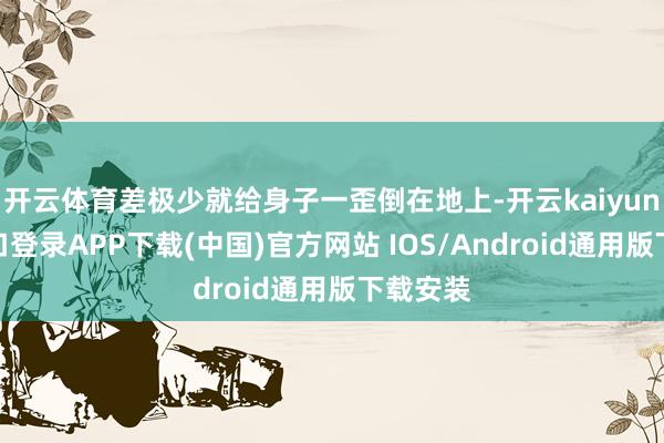开云体育差极少就给身子一歪倒在地上-开云kaiyun登录入口登录APP下载(中国)官方网站 IOS/Android通用版下载安装