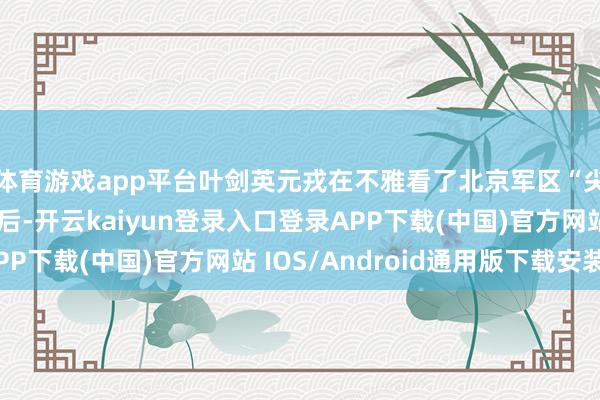 体育游戏app平台叶剑英元戎在不雅看了北京军区“尖子分队”的扮演以后-开云kaiyun登录入口登录APP下载(中国)官方网站 IOS/Android通用版下载安装