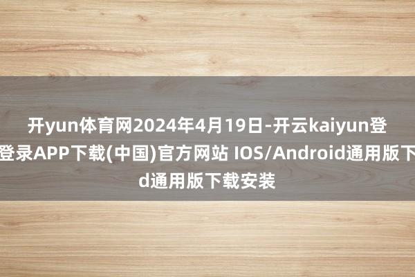 开yun体育网　　2024年4月19日-开云kaiyun登录入口登录APP下载(中国)官方网站 IOS/Android通用版下载安装