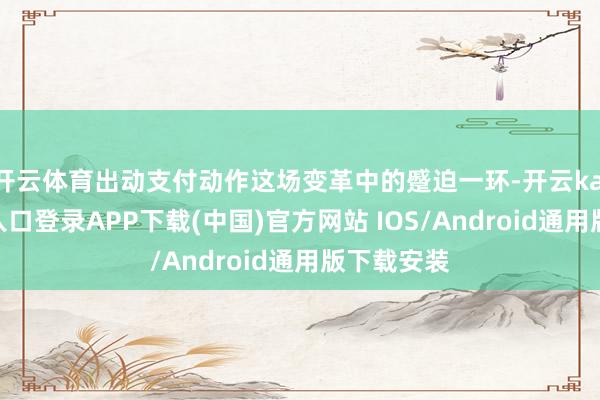开云体育出动支付动作这场变革中的蹙迫一环-开云kaiyun登录入口登录APP下载(中国)官方网站 IOS/Android通用版下载安装
