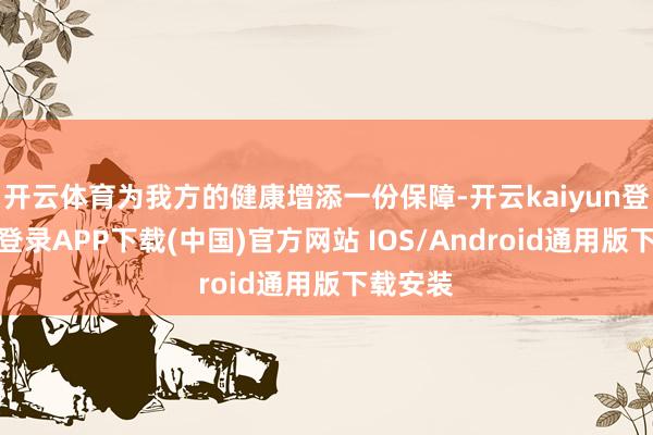 开云体育为我方的健康增添一份保障-开云kaiyun登录入口登录APP下载(中国)官方网站 IOS/Android通用版下载安装