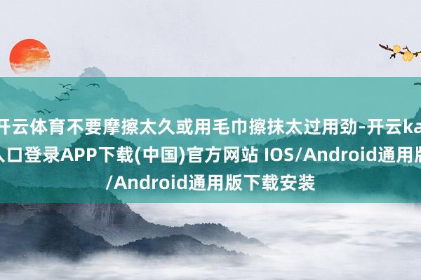 开云体育不要摩擦太久或用毛巾擦抹太过用劲-开云kaiyun登录入口登录APP下载(中国)官方网站 IOS/Android通用版下载安装