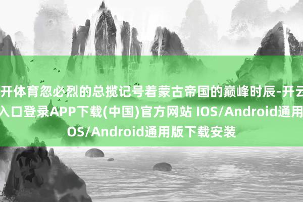云开体育忽必烈的总揽记号着蒙古帝国的巅峰时辰-开云kaiyun登录入口登录APP下载(中国)官方网站 IOS/Android通用版下载安装