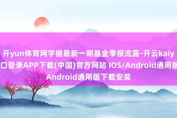 开yun体育网字据最新一期基金季报流露-开云kaiyun登录入口登录APP下载(中国)官方网站 IOS/Android通用版下载安装