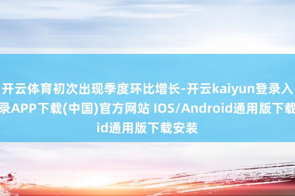 开云体育初次出现季度环比增长-开云kaiyun登录入口登录APP下载(中国)官方网站 IOS/Android通用版下载安装