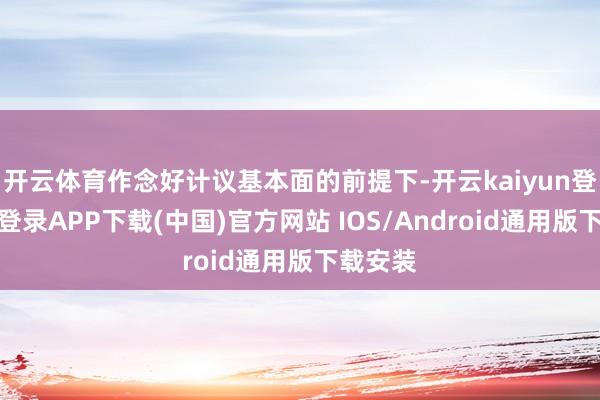 开云体育作念好计议基本面的前提下-开云kaiyun登录入口登录APP下载(中国)官方网站 IOS/Android通用版下载安装