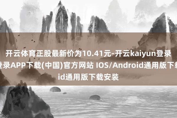 开云体育正股最新价为10.41元-开云kaiyun登录入口登录APP下载(中国)官方网站 IOS/Android通用版下载安装