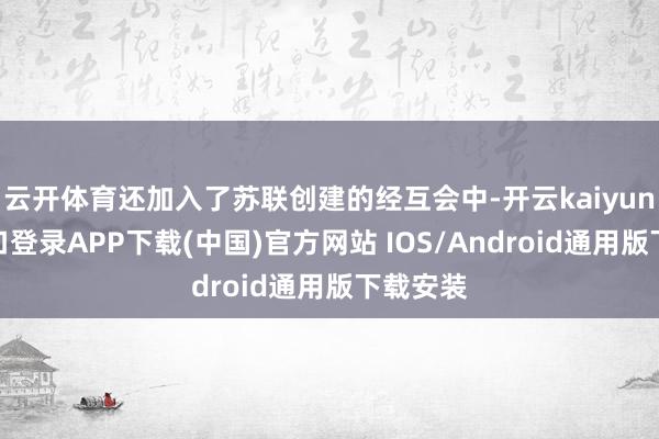 云开体育还加入了苏联创建的经互会中-开云kaiyun登录入口登录APP下载(中国)官方网站 IOS/Android通用版下载安装