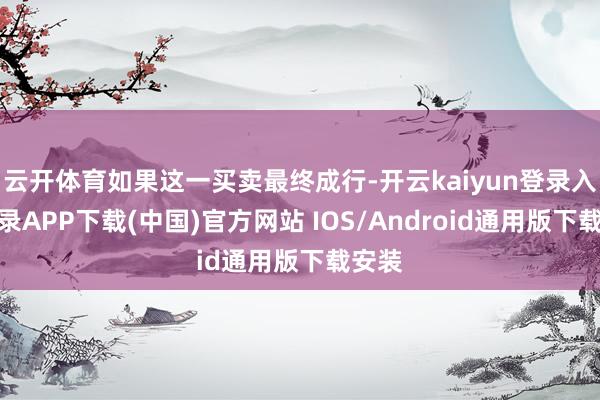 云开体育如果这一买卖最终成行-开云kaiyun登录入口登录APP下载(中国)官方网站 IOS/Android通用版下载安装