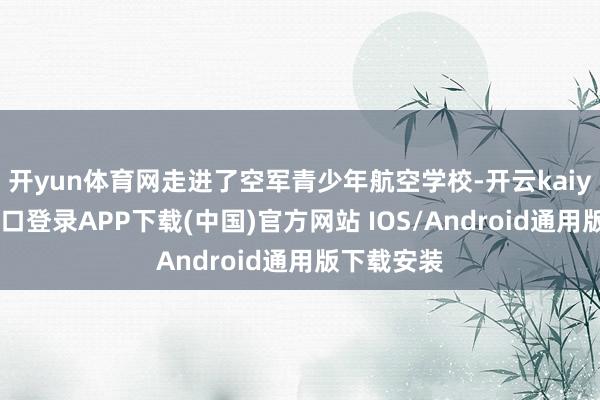 开yun体育网走进了空军青少年航空学校-开云kaiyun登录入口登录APP下载(中国)官方网站 IOS/Android通用版下载安装