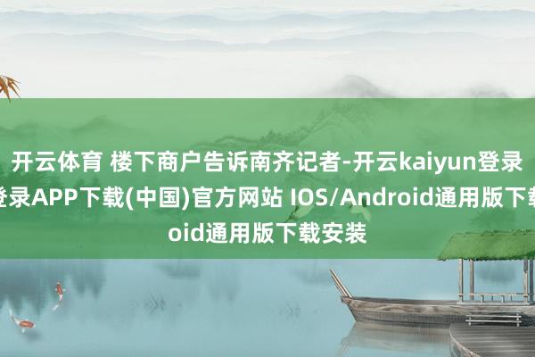 开云体育 楼下商户告诉南齐记者-开云kaiyun登录入口登录APP下载(中国)官方网站 IOS/Android通用版下载安装