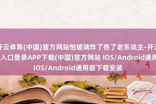 开云体育(中国)官方网站怕玻璃炸了伤了老东谈主-开云kaiyun登录入口登录APP下载(中国)官方网站 IOS/Android通用版下载安装
