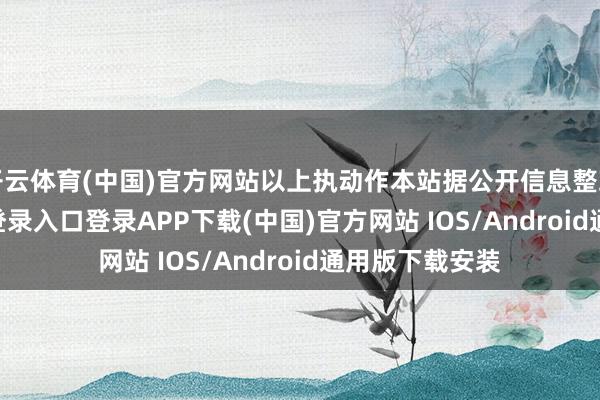 开云体育(中国)官方网站以上执动作本站据公开信息整理-开云kaiyun登录入口登录APP下载(中国)官方网站 IOS/Android通用版下载安装