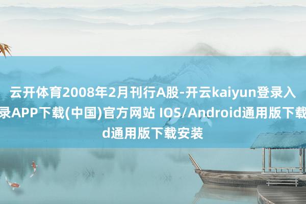 云开体育2008年2月刊行A股-开云kaiyun登录入口登录APP下载(中国)官方网站 IOS/Android通用版下载安装