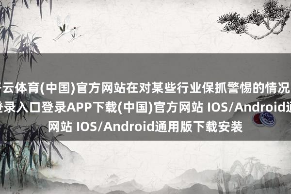 开云体育(中国)官方网站在对某些行业保抓警惕的情况下-开云kaiyun登录入口登录APP下载(中国)官方网站 IOS/Android通用版下载安装