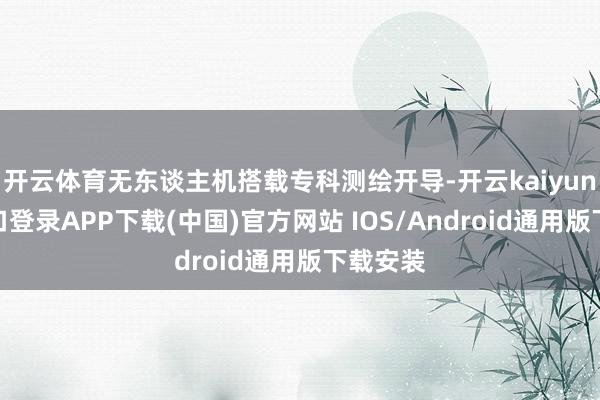 开云体育无东谈主机搭载专科测绘开导-开云kaiyun登录入口登录APP下载(中国)官方网站 IOS/Android通用版下载安装
