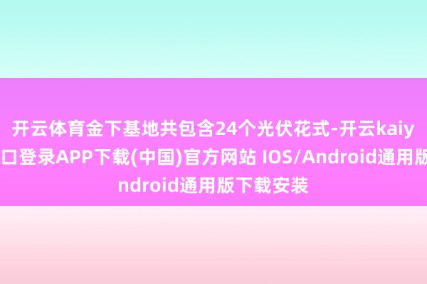 开云体育　　金下基地共包含24个光伏花式-开云kaiyun登录入口登录APP下载(中国)官方网站 IOS/Android通用版下载安装