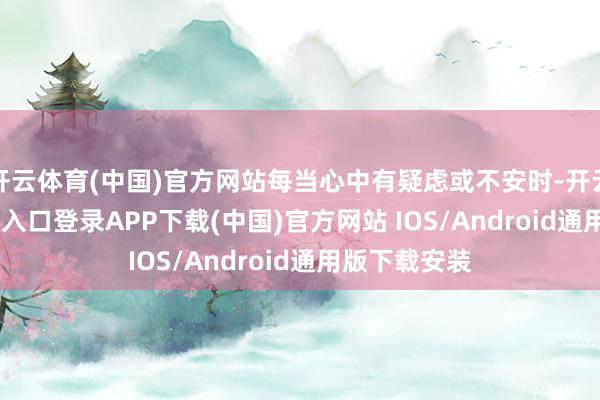 开云体育(中国)官方网站每当心中有疑虑或不安时-开云kaiyun登录入口登录APP下载(中国)官方网站 IOS/Android通用版下载安装