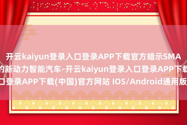 开云kaiyun登录入口登录APP下载官方暗示SMA架构奋勉于打造下一代的新动力智能汽车-开云kaiyun登录入口登录APP下载(中国)官方网站 IOS/Android通用版下载安装
