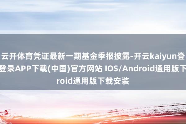 云开体育凭证最新一期基金季报披露-开云kaiyun登录入口登录APP下载(中国)官方网站 IOS/Android通用版下载安装
