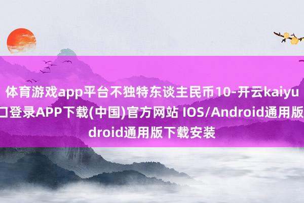体育游戏app平台不独特东谈主民币10-开云kaiyun登录入口登录APP下载(中国)官方网站 IOS/Android通用版下载安装